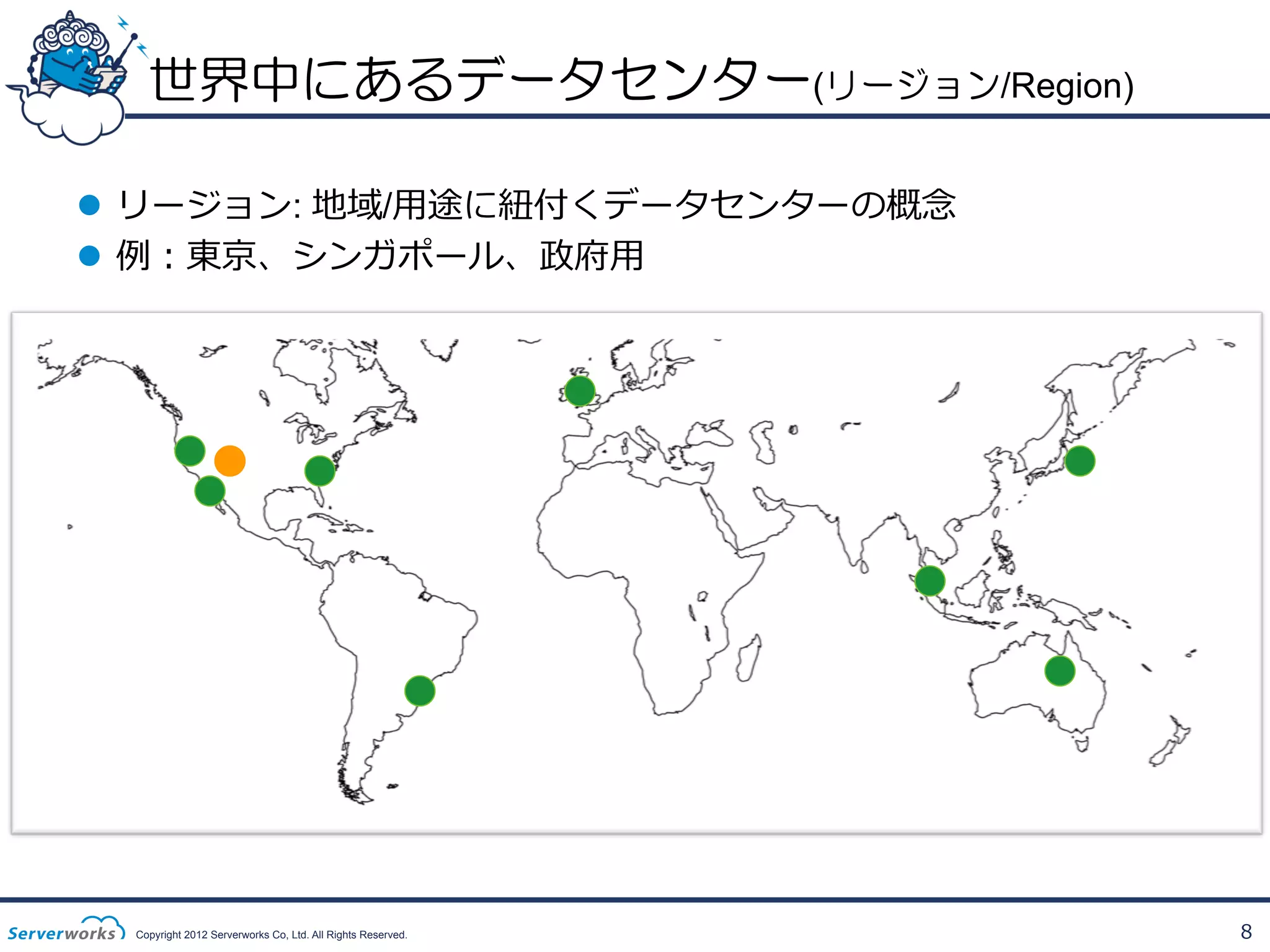 世界中にあるデータセンター(リージョン/Region)
l  リージョン: 地域/⽤用途に紐紐付くデータセンターの概念念
l  例例：東京、シンガポール、政府⽤用

Copyright 2012 Serverworks Co, Ltd. All Rights Reserved.

8

 