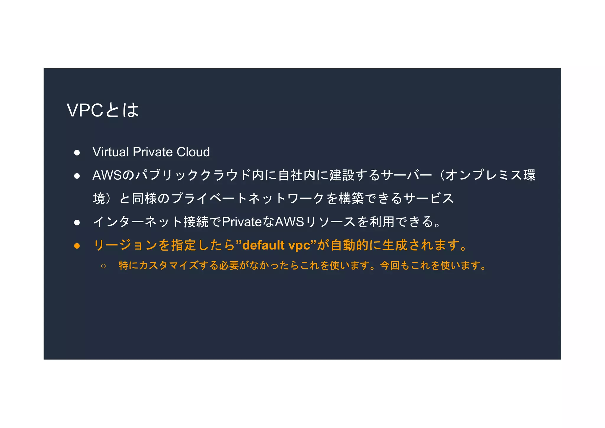 VPCとは
● Virtual Private Cloud
● AWSのパブリッククラウド内に自社内に建設するサーバー（オンプレミス環
境）と同様のプライベートネットワークを構築できるサービス
● インターネット接続でPrivateなAWSリソースを利用できる。
● リージョンを指定したら”default vpc”が自動的に生成されます。
○ 特にカスタマイズする必要がなかったらこれを使います。今回もこれを使います。
 