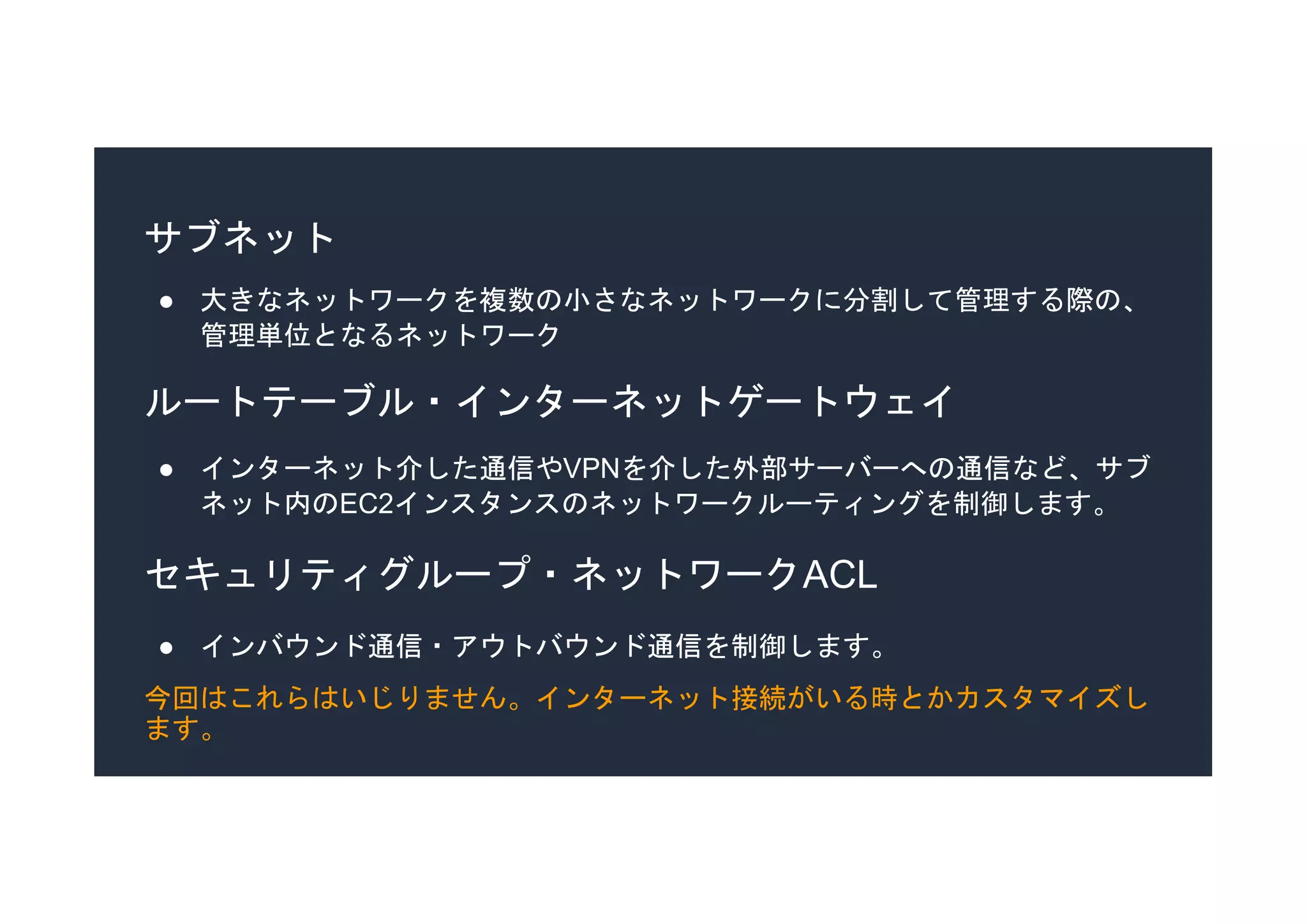 サブネット
● 大きなネットワークを複数の小さなネットワークに分割して管理する際の、
管理単位となるネットワーク
セキュリティグループ・ネットワークACL
● インバウンド通信・アウトバウンド通信を制御します。
今回はこれらはいじりません。インターネット接続がいる時とかカスタマイズし
ます。
ルートテーブル・インターネットゲートウェイ
● インターネット介した通信やVPNを介した外部サーバーへの通信など、サブ
ネット内のEC2インスタンスのネットワークルーティングを制御します。
 