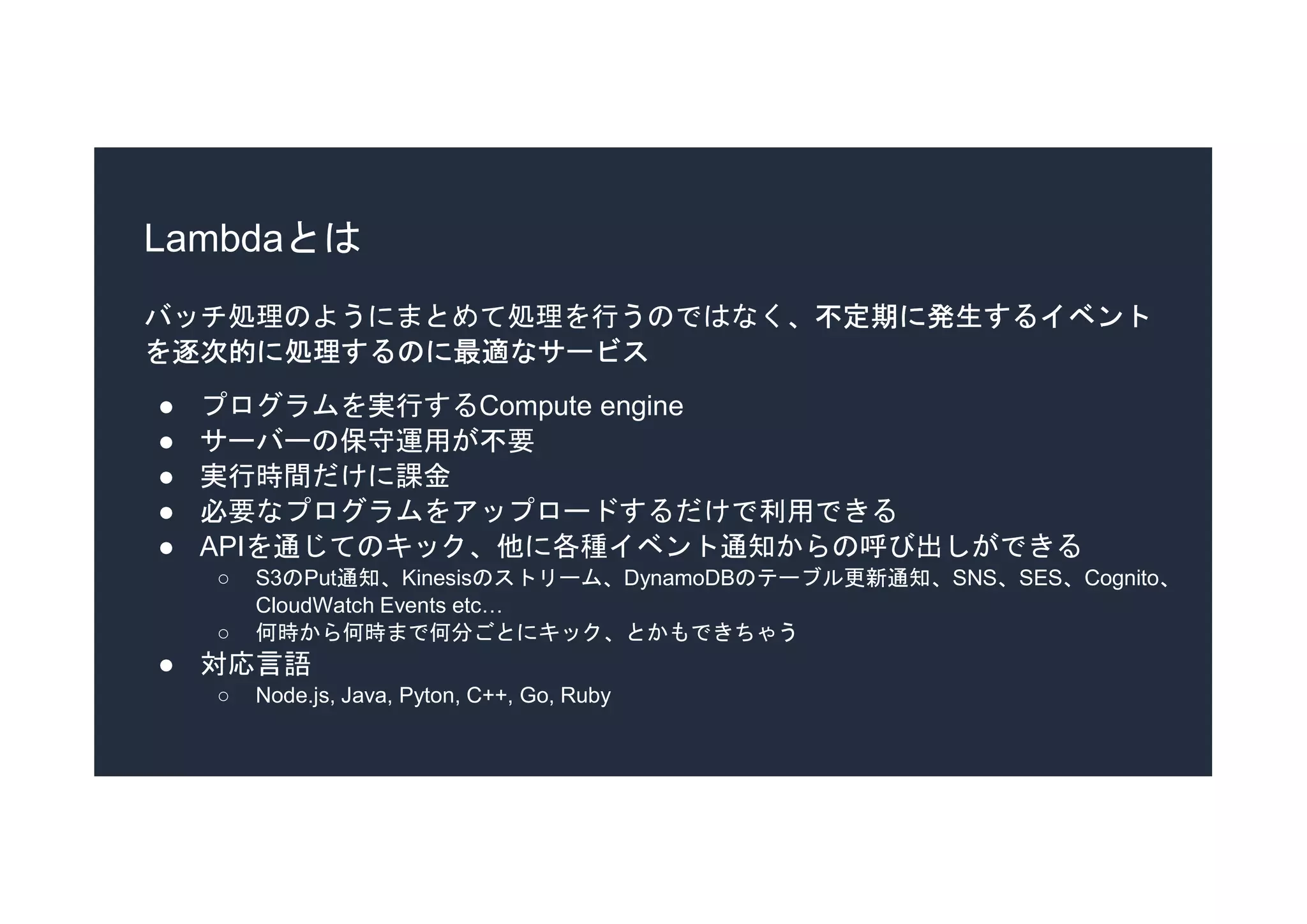 Lambdaとは
バッチ処理のようにまとめて処理を行うのではなく、不定期に発生するイベント
を逐次的に処理するのに最適なサービス
● プログラムを実行するCompute engine
● サーバーの保守運用が不要
● 実行時間だけに課金
● 必要なプログラムをアップロードするだけで利用できる
● APIを通じてのキック、他に各種イベント通知からの呼び出しができる
○ S3のPut通知、Kinesisのストリーム、DynamoDBのテーブル更新通知、SNS、SES、Cognito、
CloudWatch Events etc…
○ 何時から何時まで何分ごとにキック、とかもできちゃう
● 対応言語
○ Node.js, Java, Pyton, C++, Go, Ruby
 