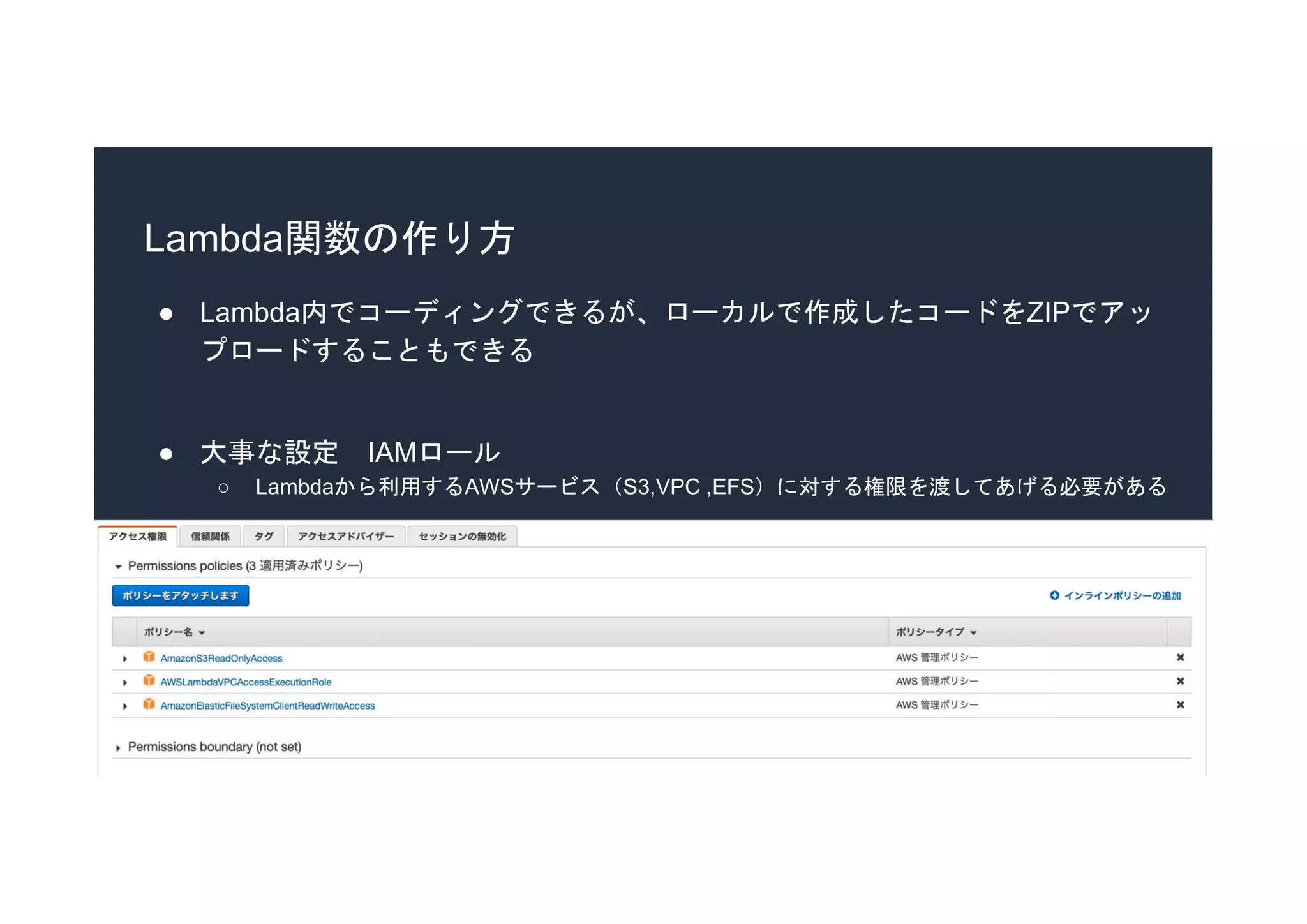 Lambda関数の作り方
● Lambda内でコーディングできるが、ローカルで作成したコードをZIPでアッ
プロードすることもできる
● 大事な設定 IAMロール
○ Lambdaから利用するAWSサービス（S3,VPC ,EFS）に対する権限を渡してあげる必要がある
 