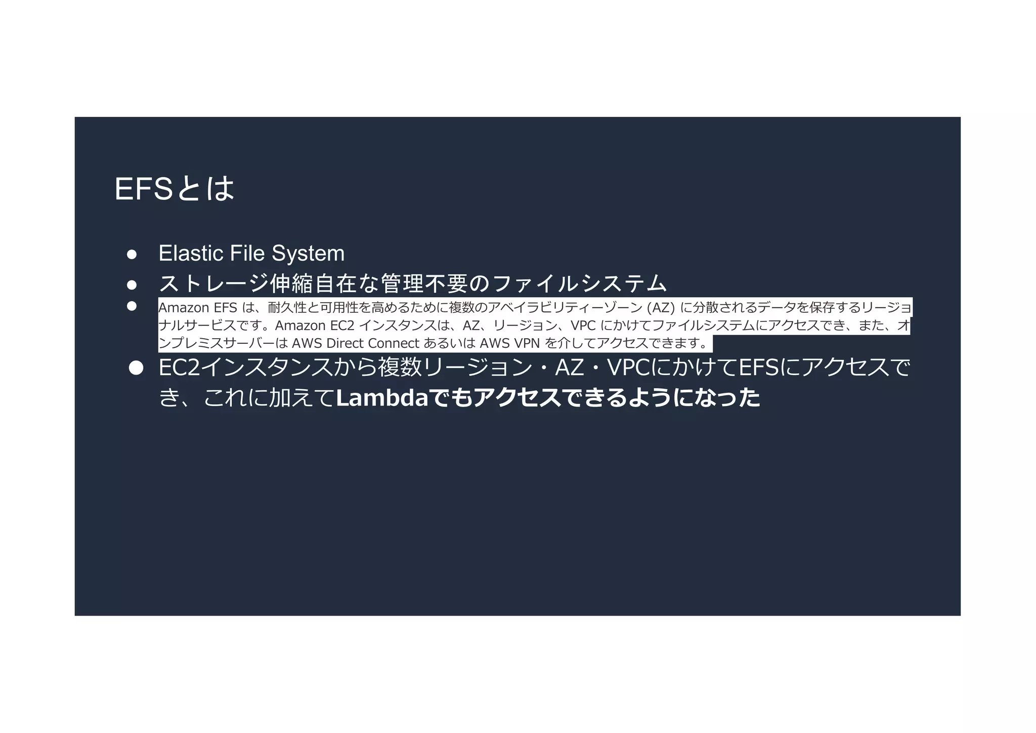EFSとは
● Elastic File System
● ストレージ伸縮自在な管理不要のファイルシステム
● Amazon EFS は、耐久性と可用性を高めるために複数のアベイラビリティーゾーン (AZ) に分散されるデータを保存するリージョ
ナルサービスです。Amazon EC2 インスタンスは、AZ、リージョン、VPC にかけてファイルシステムにアクセスでき、また、オ
ンプレミスサーバーは AWS Direct Connect あるいは AWS VPN を介してアクセスできます。
● EC2インスタンスから複数リージョン・AZ・VPCにかけてEFSにアクセスで
き、これに加えてLambdaでもアクセスできるようになった
 