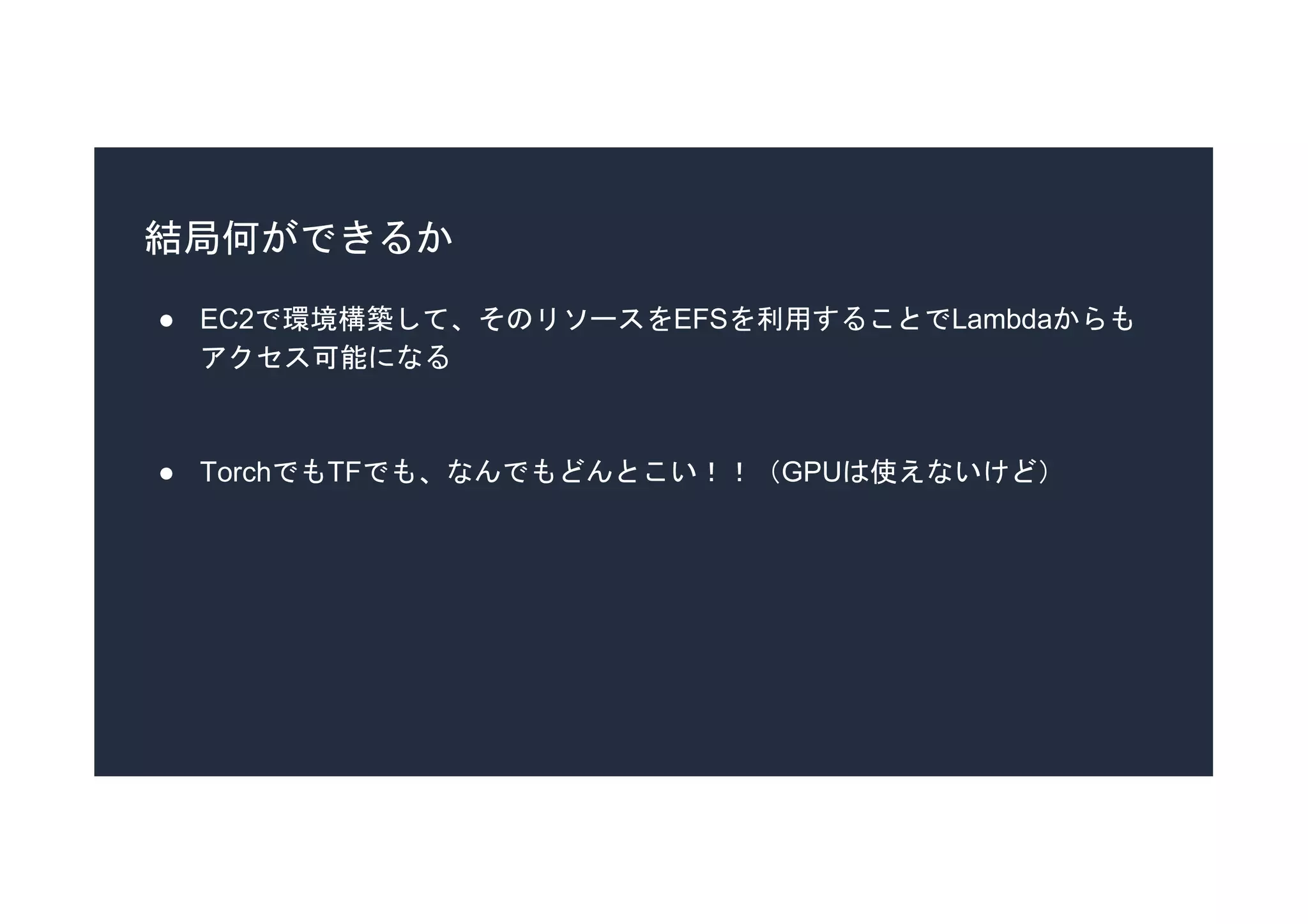 結局何ができるか
● EC2で環境構築して、そのリソースをEFSを利用することでLambdaからも
アクセス可能になる
● TorchでもTFでも、なんでもどんとこい！！（GPUは使えないけど）
 