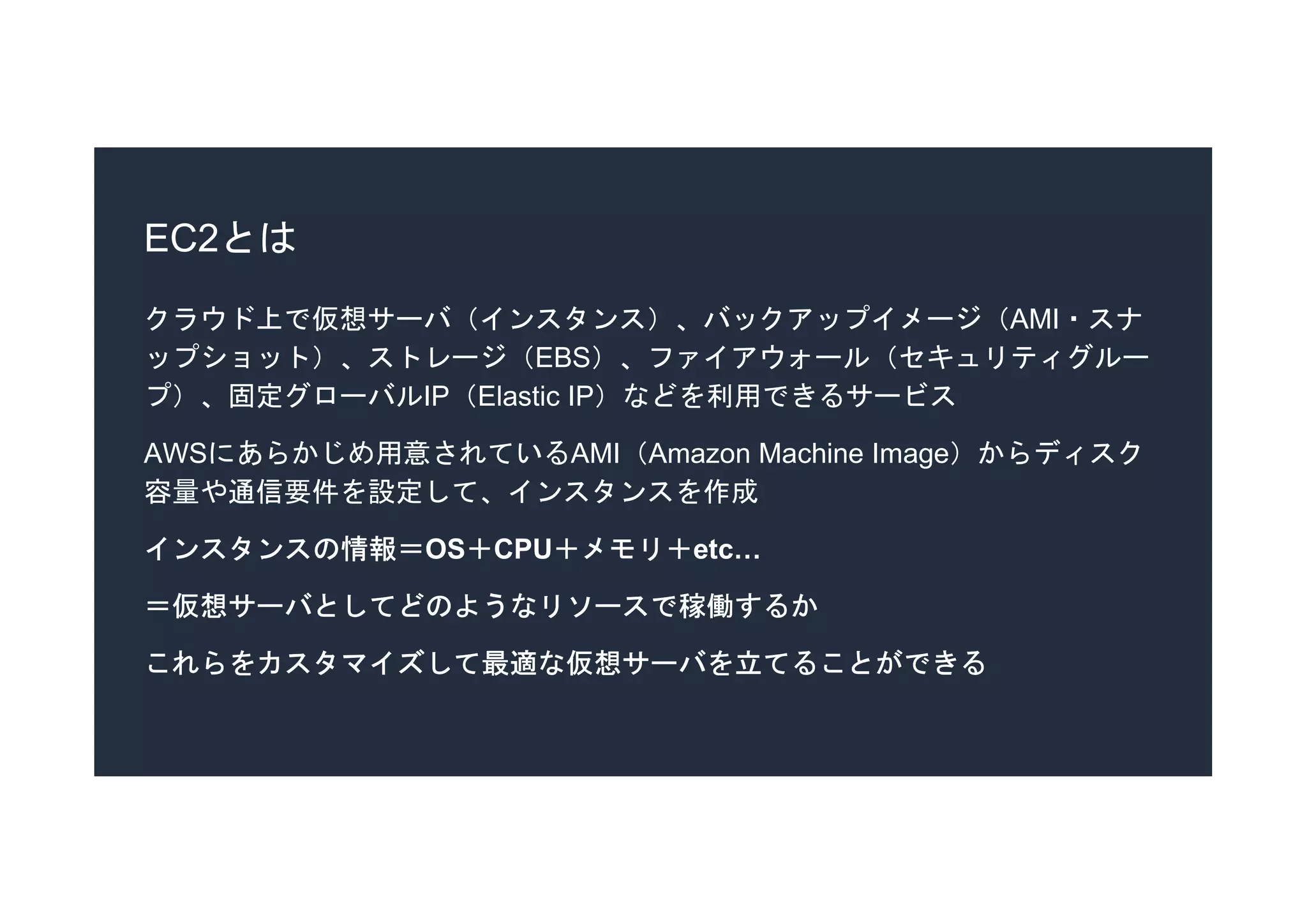 EC2とは
クラウド上で仮想サーバ（インスタンス）、バックアップイメージ（AMI・スナ
ップショット）、ストレージ（EBS）、ファイアウォール（セキュリティグルー
プ）、固定グローバルIP（Elastic IP）などを利用できるサービス
AWSにあらかじめ用意されているAMI（Amazon Machine Image）からディスク
容量や通信要件を設定して、インスタンスを作成
インスタンスの情報＝OS＋CPU＋メモリ＋etc…
＝仮想サーバとしてどのようなリソースで稼働するか
これらをカスタマイズして最適な仮想サーバを立てることができる
 