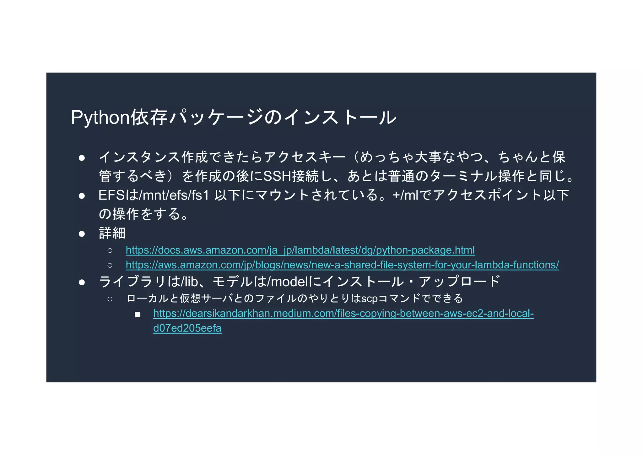 Python依存パッケージのインストール
● インスタンス作成できたらアクセスキー（めっちゃ大事なやつ、ちゃんと保
管するべき）を作成の後にSSH接続し、あとは普通のターミナル操作と同じ。
● EFSは/mnt/efs/fs1 以下にマウントされている。+/mlでアクセスポイント以下
の操作をする。
● 詳細
○ https://docs.aws.amazon.com/ja_jp/lambda/latest/dg/python-package.html
○ https://aws.amazon.com/jp/blogs/news/new-a-shared-file-system-for-your-lambda-functions/
● ライブラリは/lib、モデルは/modelにインストール・アップロード
○ ローカルと仮想サーバとのファイルのやりとりはscpコマンドでできる
■ https://dearsikandarkhan.medium.com/files-copying-between-aws-ec2-and-local-
d07ed205eefa
 