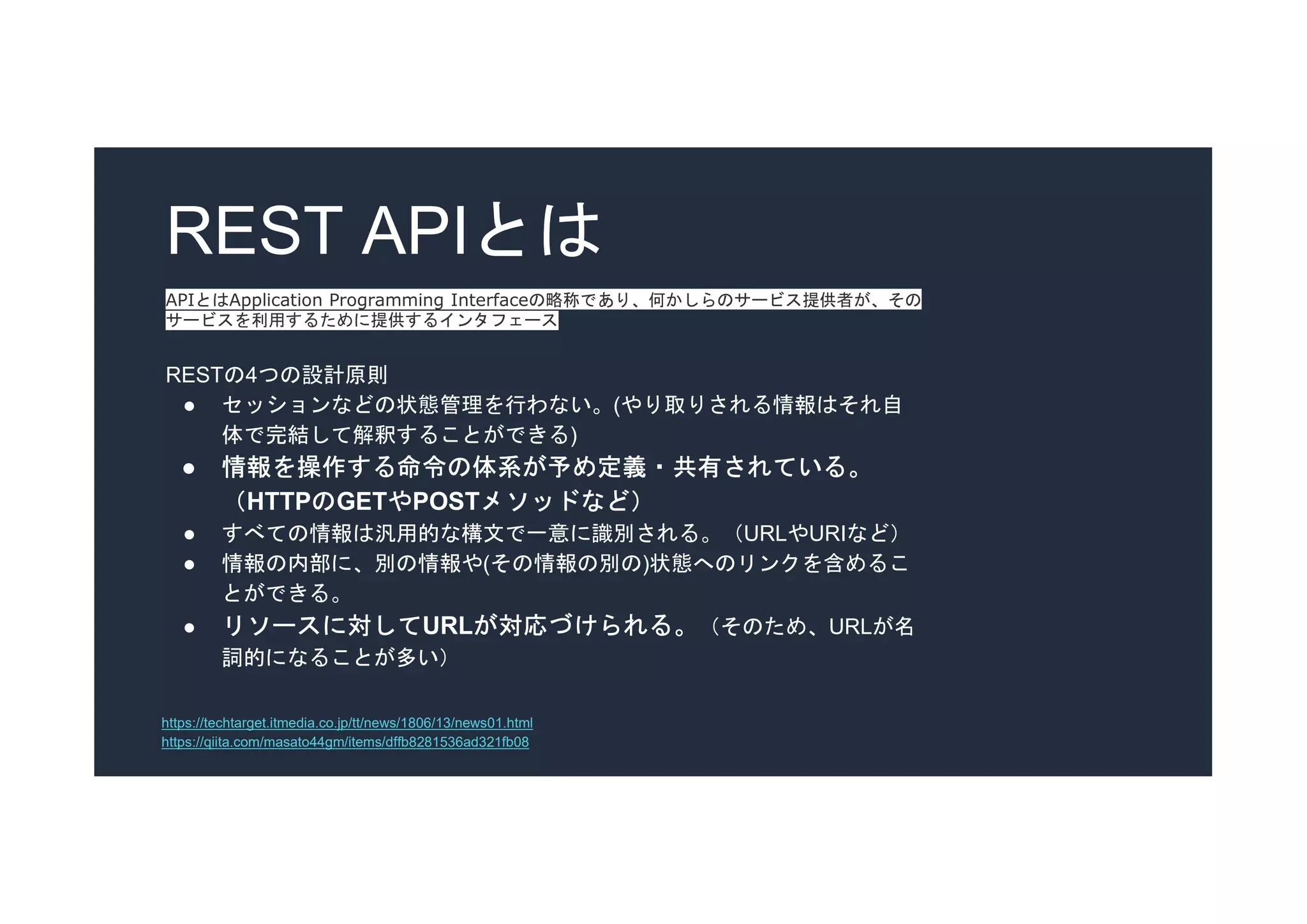 REST APIとは
APIとはApplication Programming Interfaceの略称であり、何かしらのサービス提供者が、その
サービスを利用するために提供するインタフェース
RESTの4つの設計原則
● セッションなどの状態管理を行わない。(やり取りされる情報はそれ自
体で完結して解釈することができる)
● 情報を操作する命令の体系が予め定義・共有されている。
（HTTPのGETやPOSTメソッドなど）
● すべての情報は汎用的な構文で一意に識別される。（URLやURIなど）
● 情報の内部に、別の情報や(その情報の別の)状態へのリンクを含めるこ
とができる。
● リソースに対してURLが対応づけられる。（そのため、URLが名
詞的になることが多い）
https://qiita.com/masato44gm/items/dffb8281536ad321fb08
https://techtarget.itmedia.co.jp/tt/news/1806/13/news01.html
 
