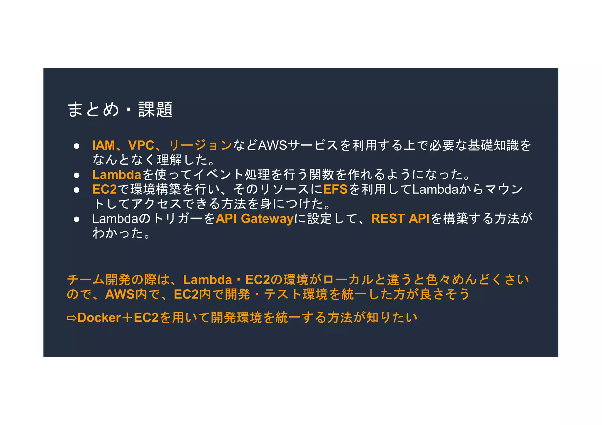 まとめ・課題
● IAM、VPC、リージョンなどAWSサービスを利用する上で必要な基礎知識を
なんとなく理解した。
● Lambdaを使ってイベント処理を行う関数を作れるようになった。
● EC2で環境構築を行い、そのリソースにEFSを利用してLambdaからマウン
トしてアクセスできる方法を身につけた。
● LambdaのトリガーをAPI Gatewayに設定して、REST APIを構築する方法が
わかった。
チーム開発の際は、Lambda・EC2の環境がローカルと違うと色々めんどくさい
ので、AWS内で、EC2内で開発・テスト環境を統一した方が良さそう
Docker＋EC2を用いて開発環境を統一する方法が知りたい
 
