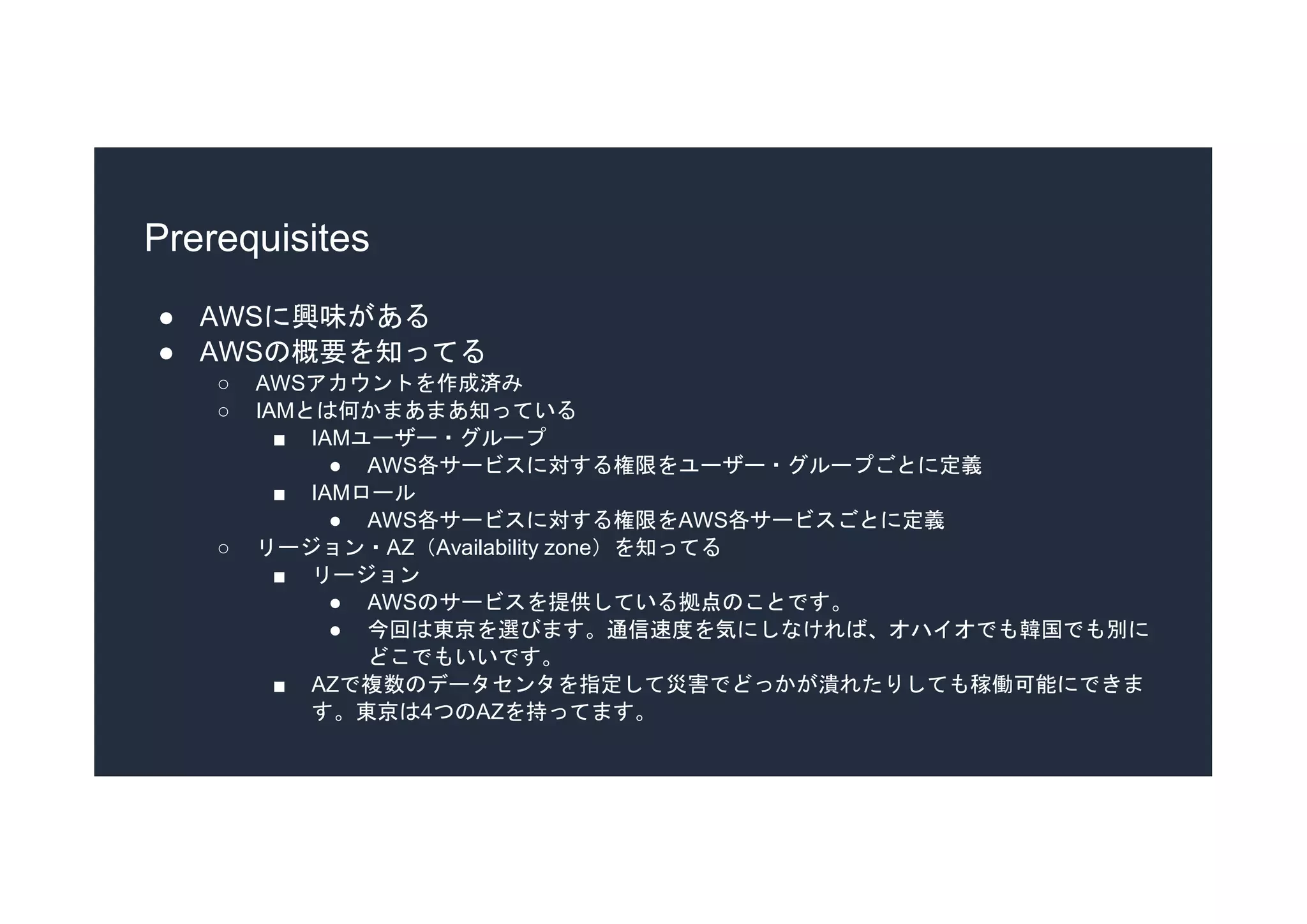 Prerequisites
● AWSに興味がある
● AWSの概要を知ってる
○ AWSアカウントを作成済み
○ IAMとは何かまあまあ知っている
■ IAMユーザー・グループ
● AWS各サービスに対する権限をユーザー・グループごとに定義
■ IAMロール
● AWS各サービスに対する権限をAWS各サービスごとに定義
○ リージョン・AZ（Availability zone）を知ってる
■ リージョン
● AWSのサービスを提供している拠点のことです。
● 今回は東京を選びます。通信速度を気にしなければ、オハイオでも韓国でも別に
どこでもいいです。
■ AZで複数のデータセンタを指定して災害でどっかが潰れたりしても稼働可能にできま
す。東京は4つのAZを持ってます。
 