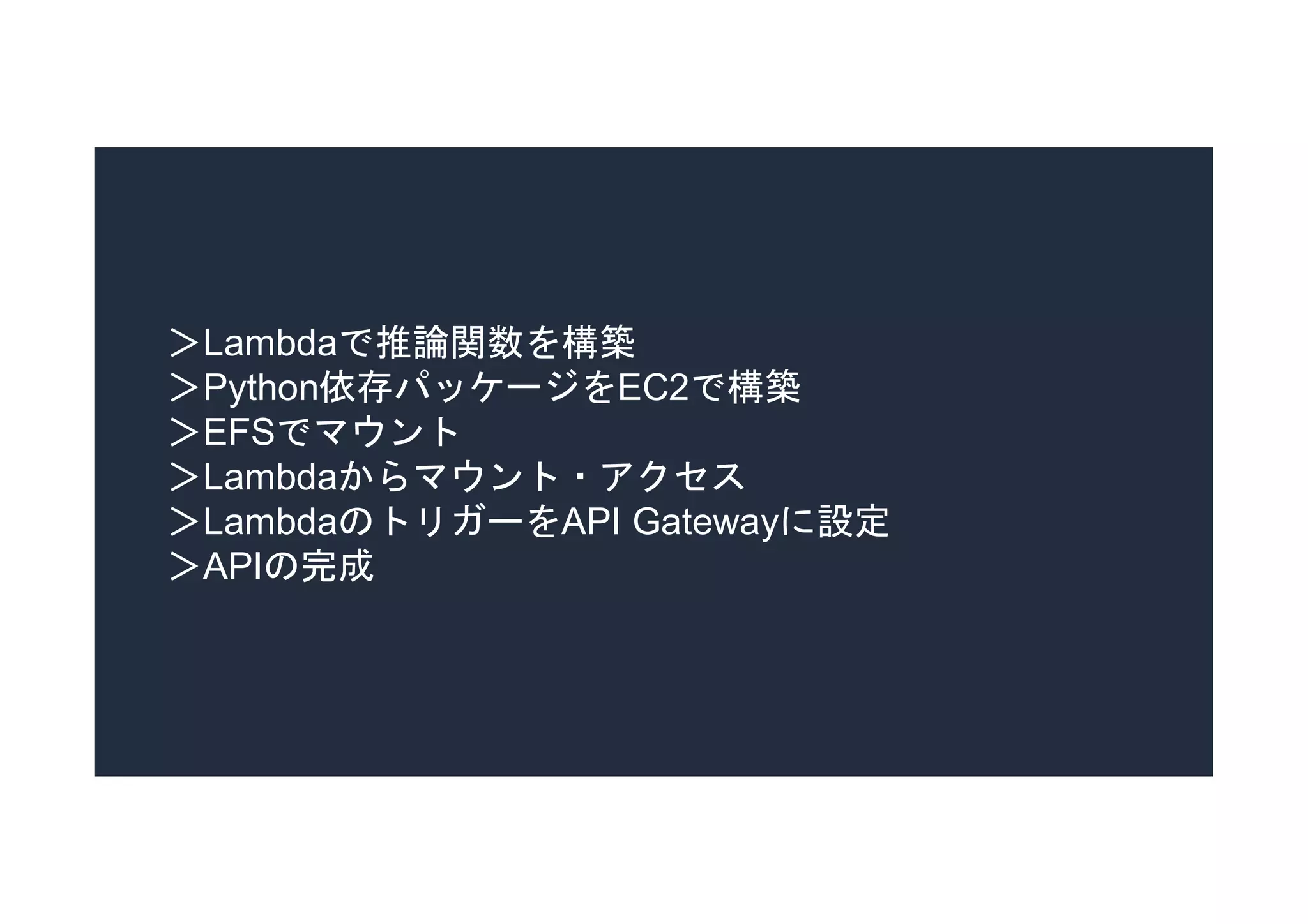 ＞Lambdaで推論関数を構築
＞Python依存パッケージをEC2で構築
＞EFSでマウント
＞Lambdaからマウント・アクセス
＞LambdaのトリガーをAPI Gatewayに設定
＞APIの完成
 