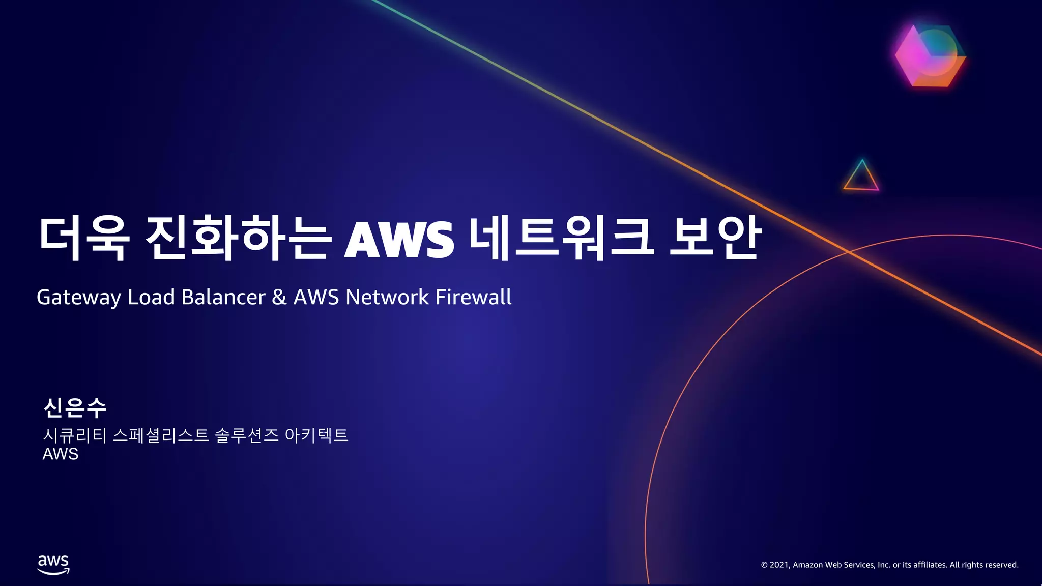 © 2021, Amazon Web Services, Inc. or its affiliates. All rights reserved.
© 2021, Amazon Web Services, Inc. or its affiliates. All rights reserved.
더욱 진화하는 AWS 네트워크 보안
신은수
시큐리티 스페셜리스트 솔루션즈 아키텍트
AWS
Gateway Load Balancer & AWS Network Firewall
 