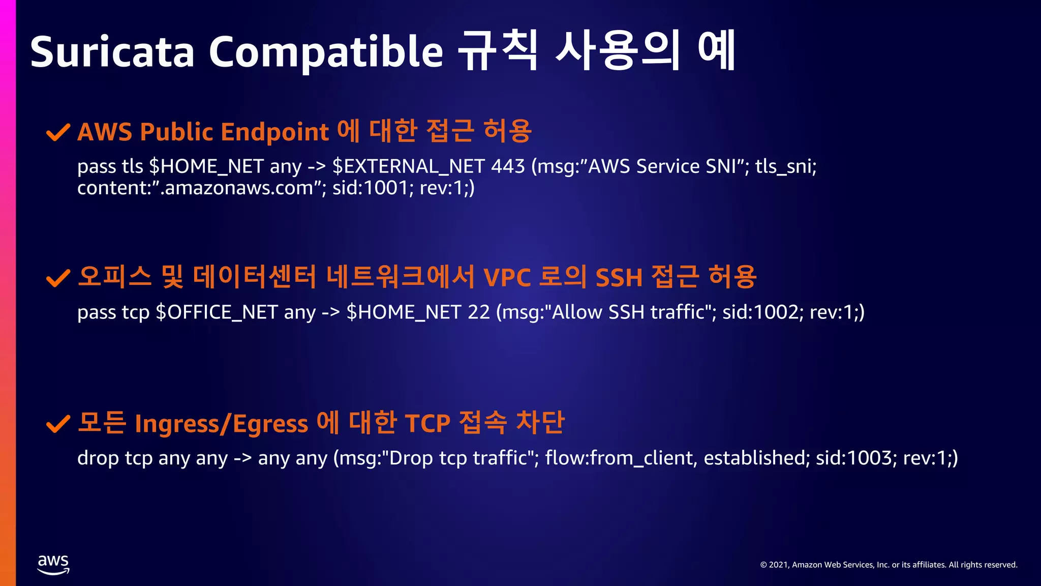 © 2021, Amazon Web Services, Inc. or its affiliates. All rights reserved.
© 2021, Amazon Web Services, Inc. or its affiliates. All rights reserved.
Suricata Compatible 규칙 사용의 예
pass tls $HOME_NET any -> $EXTERNAL_NET 443 (msg:”AWS Service SNI”; tls_sni;
content:”.amazonaws.com”; sid:1001; rev:1;)
AWS Public Endpoint 에 대한 접근 허용
pass tcp $OFFICE_NET any -> $HOME_NET 22 (msg:"Allow SSH traffic"; sid:1002; rev:1;)
오피스 및 데이터센터 네트워크에서 VPC 로의 SSH 접근 허용
drop tcp any any -> any any (msg:"Drop tcp traffic"; flow:from_client, established; sid:1003; rev:1;)
모든 Ingress/Egress 에 대한 TCP 접속 차단
 