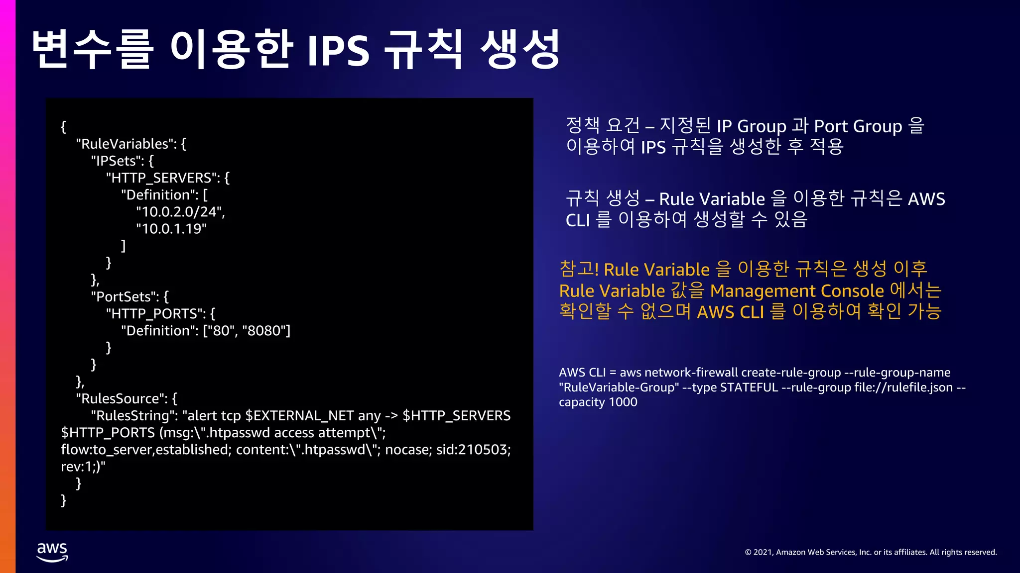 © 2021, Amazon Web Services, Inc. or its affiliates. All rights reserved.
© 2021, Amazon Web Services, Inc. or its affiliates. All rights reserved.
변수를 이용한 IPS 규칙 생성
{
"RuleVariables": {
"IPSets": {
"HTTP_SERVERS": {
"Definition": [
"10.0.2.0/24",
"10.0.1.19"
]
}
},
"PortSets": {
"HTTP_PORTS": {
"Definition": ["80", "8080"]
}
}
},
"RulesSource": {
"RulesString": "alert tcp $EXTERNAL_NET any -> $HTTP_SERVERS
$HTTP_PORTS (msg:".htpasswd access attempt";
flow:to_server,established; content:".htpasswd"; nocase; sid:210503;
rev:1;)"
}
}
AWS CLI = aws network-firewall create-rule-group --rule-group-name
"RuleVariable-Group" --type STATEFUL --rule-group file://rulefile.json --
capacity 1000
정책 요건 – 지정된 IP Group 과 Port Group 을
이용하여 IPS 규칙을 생성한 후 적용
규칙 생성 – Rule Variable 을 이용한 규칙은 AWS
CLI 를 이용하여 생성할 수 있음
참고! Rule Variable 을 이용한 규칙은 생성 이후
Rule Variable 값을 Management Console 에서는
확인할 수 없으며 AWS CLI 를 이용하여 확인 가능
 