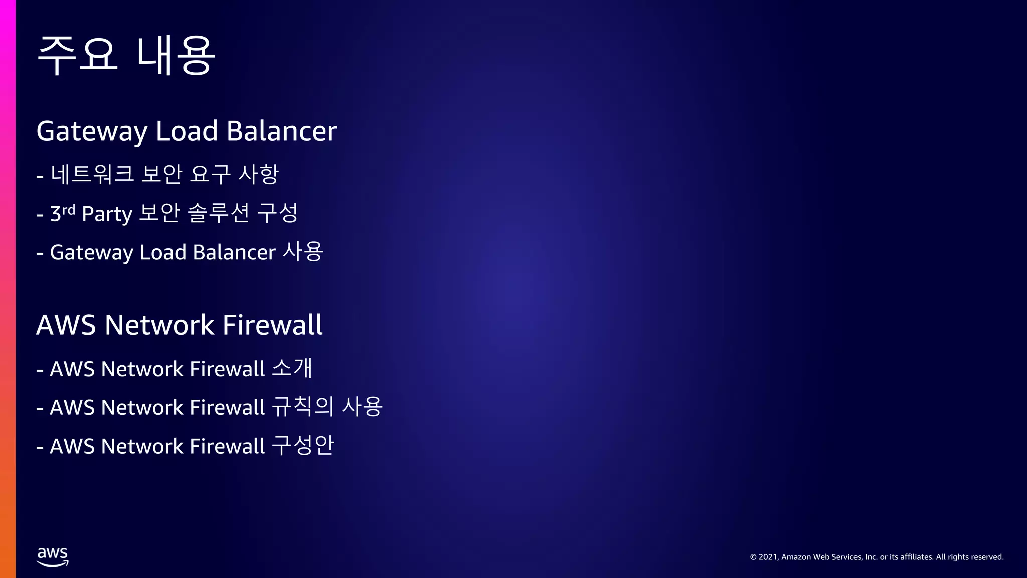 © 2021, Amazon Web Services, Inc. or its affiliates. All rights reserved.
© 2021, Amazon Web Services, Inc. or its affiliates. All rights reserved.
Gateway Load Balancer
- 네트워크 보안 요구 사항
- 3rd Party 보안 솔루션 구성
- Gateway Load Balancer 사용
AWS Network Firewall
- AWS Network Firewall 소개
- AWS Network Firewall 규칙의 사용
- AWS Network Firewall 구성안
주요 내용
 