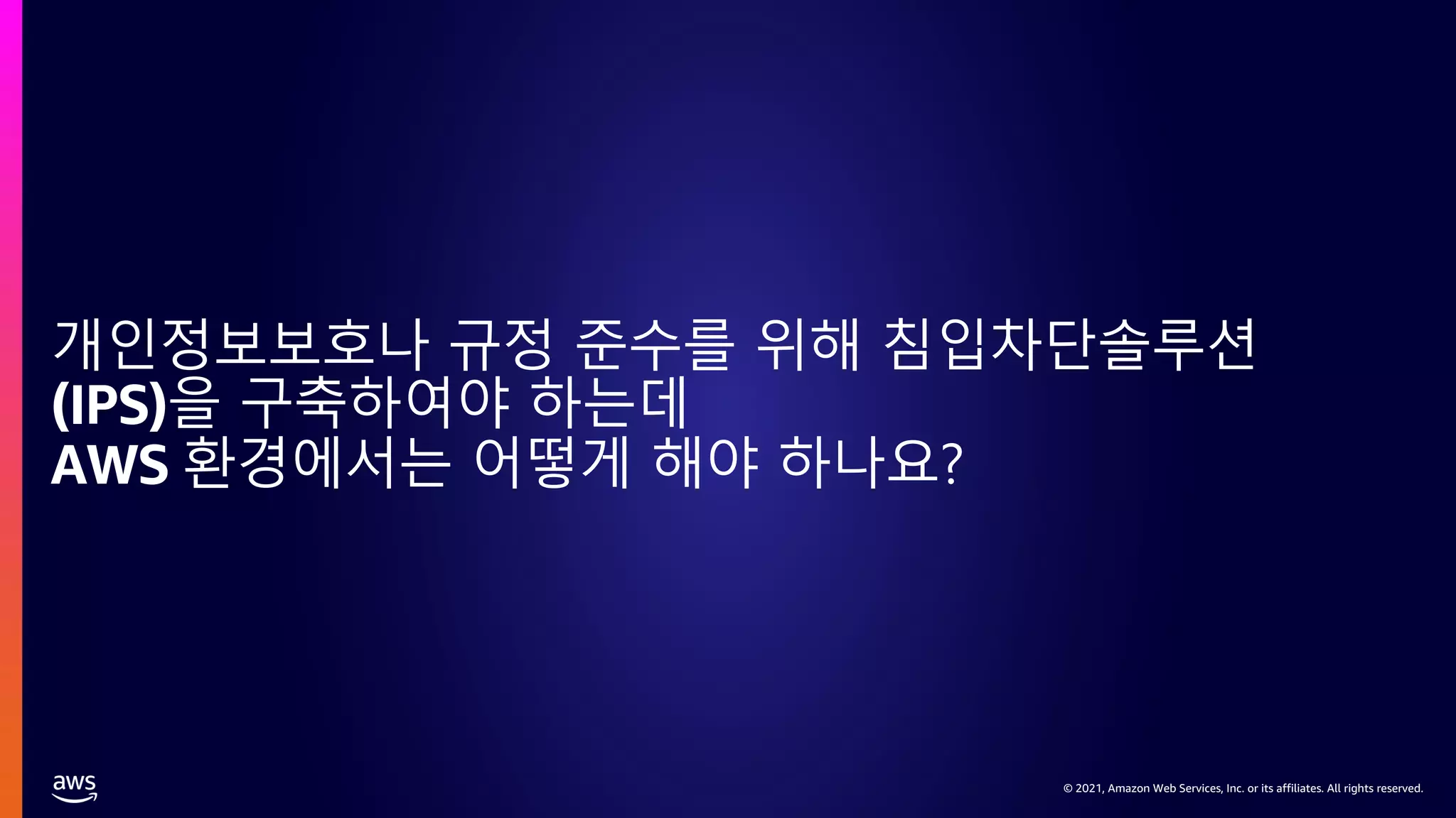 © 2021, Amazon Web Services, Inc. or its affiliates. All rights reserved.
© 2021, Amazon Web Services, Inc. or its affiliates. All rights reserved.
개인정보보호나 규정 준수를 위해 침입차단솔루션
(IPS)을 구축하여야 하는데
AWS 환경에서는 어떻게 해야 하나요?
 