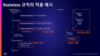 © 2021, Amazon Web Services, Inc. or its affiliates. All rights reserved.
© 2021, Amazon Web Services, Inc. or its affiliates. All rights reserved.
Stateless 규칙의 적용 예시
"RuleDefinition": {
"MatchAttributes": {
"Sources": [
{
"AddressDefinition": "10.1.0.0/16"
}
],
"Destinations": [
{
"AddressDefinition": "214.21.233.12/32"
},
{
"AddressDefinition": "213.32.11.91/32"
}
], "SourcePorts": [
{
"FromPort": 0,
"ToPort": 65535
}
],
"DestinationPorts": [
{
"FromPort": 80,
"ToPort": 80
}
],
"Protocols": [
6
"TCPFlags": [
{
"Flags": [
"SYN"
],
"Masks": [
"SYN",
"ACK"
]
}
]
},
"Actions": [
"aws:pass"
]
},
"Priority": 1
}
리스트 지정
가중치 적용
TCP Flag 검사
범위 지정
 