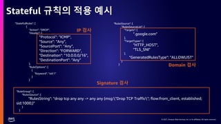 © 2021, Amazon Web Services, Inc. or its affiliates. All rights reserved.
© 2021, Amazon Web Services, Inc. or its affiliates. All rights reserved.
Stateful 규칙의 적용 예시
"StatefulRules": [
{
"Action": "DROP",
"Header": {
"Protocol": "ICMP",
"Source": "Any",
"SourcePort": "Any",
"Direction": "FORWARD",
"Destination": "10.0.0.0/16",
"DestinationPort": "Any"
},
"RuleOptions": [
{
"Keyword": "sid:1"
}
]
"RulesSource": {
"RulesSourceList": {
"Targets": [
".google.com"
],
"TargetTypes": [
"HTTP_HOST",
"TLS_SNI"
],
"GeneratedRulesType": "ALLOWLIST"
}
}
"RuleGroup": {
"RulesSource": {
"RulesString": "drop tcp any any -> any any (msg:"Drop TCP Traffic"; flow:from_client, established;
sid:1000;)"
}
}
Domain 검사
Signature 검사
IP 검사
 