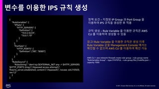 © 2021, Amazon Web Services, Inc. or its affiliates. All rights reserved.
© 2021, Amazon Web Services, Inc. or its affiliates. All rights reserved.
변수를 이용한 IPS 규칙 생성
{
"RuleVariables": {
"IPSets": {
"HTTP_SERVERS": {
"Definition": [
"10.0.2.0/24",
"10.0.1.19"
]
}
},
"PortSets": {
"HTTP_PORTS": {
"Definition": ["80", "8080"]
}
}
},
"RulesSource": {
"RulesString": "alert tcp $EXTERNAL_NET any -> $HTTP_SERVERS
$HTTP_PORTS (msg:".htpasswd access attempt";
flow:to_server,established; content:".htpasswd"; nocase; sid:210503;
rev:1;)"
}
}
AWS CLI = aws network-firewall create-rule-group --rule-group-name
"RuleVariable-Group" --type STATEFUL --rule-group file://rulefile.json --
capacity 1000
정책 요건 – 지정된 IP Group 과 Port Group 을
이용하여 IPS 규칙을 생성한 후 적용
규칙 생성 – Rule Variable 을 이용한 규칙은 AWS
CLI 를 이용하여 생성할 수 있음
참고! Rule Variable 을 이용한 규칙은 생성 이후
Rule Variable 값을 Management Console 에서는
확인할 수 없으며 AWS CLI 를 이용하여 확인 가능
 
