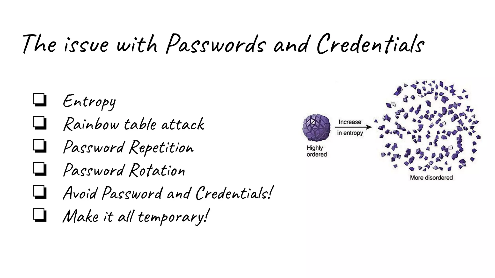 The issue with Passwords and Credentials
❏ Entropy
❏ Rainbow table attack
❏ Password Repetition
❏ Password Rotation
❏ Avoid Password and Credentials!
❏ Make it all temporary!
 