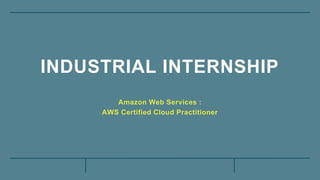 INDUSTRIAL INTERNSHIP
Amazon Web Services :
AWS Certified Cloud Practitioner
 