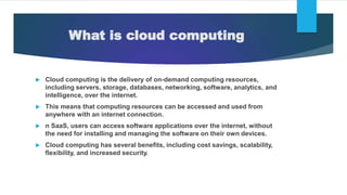 What is cloud computing
 Cloud computing is the delivery of on-demand computing resources,
including servers, storage, databases, networking, software, analytics, and
intelligence, over the internet.
 This means that computing resources can be accessed and used from
anywhere with an internet connection.
 n SaaS, users can access software applications over the internet, without
the need for installing and managing the software on their own devices.
 Cloud computing has several benefits, including cost savings, scalability,
flexibility, and increased security.
 