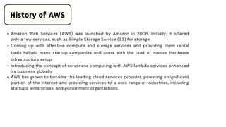 Amazon Web Services (AWS) was launched by Amazon in 2006. Initially, it offered
only a few services, such as Simple Storage Service (S3) for storage.
Coming up with effective compute and storage services and providing them rental
basis helped many startup companies and users with the cost of manual Hardware
Infrastructure setup.
Introducing the concept of serverless computing with AWS lambda services enhanced
its business globally
AWS has grown to become the leading cloud services provider, powering a significant
portion of the internet and providing services to a wide range of industries, including
startups, enterprises, and government organizations.
History of AWS
 