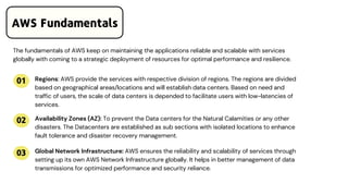 01
02
03
The fundamentals of AWS keep on maintaining the applications reliable and scalable with services
globally with coming to a strategic deployment of resources for optimal performance and resilience.
Regions: AWS provide the services with respective division of regions. The regions are divided
based on geographical areas/locations and will establish data centers. Based on need and
traffic of users, the scale of data centers is depended to facilitate users with low-latencies of
services.
Availability Zones (AZ): To prevent the Data centers for the Natural Calamities or any other
disasters. The Datacenters are established as sub sections with isolated locations to enhance
fault tolerance and disaster recovery management.
Global Network Infrastructure: AWS ensures the reliability and scalability of services through
setting up its own AWS Network Infrastructure globally. It helps in better management of data
transmissions for optimized performance and security reliance.
AWS Fundamentals
 