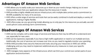 AWS allows you to easily scale your resources up or down as your needs change, helping you to save
money and ensure that your application always has the resources it needs.
AWS provides a highly reliable and secure infrastructure, with multiple data centers and a commitment to
99.99% availability for many of its services.
AWS offers a wide range of services and tools that can be easily combined to build and deploy a variety of
applications, making it highly flexible.
AWS offers a pay-as-you-go pricing model, allowing you to only pay for the resources you actually use and
avoid upfront costs and long-term commitments.
AWS can be complex, with a wide range of services and features that may be difficult to understand and
use, especially for new users.
AWS can be expensive, especially if you have a high-traffic application or need to run multiple services.
Additionally, the cost of services can increase over time, so you need to regularly monitor your spending.
While AWS provides many security features and tools, securing your resources on AWS can still be
challenging, and you may need to implement additional security measures to meet your specific
requirements.
AWS manages many aspects of the infrastructure, which can limit your control over certain parts of your
application and environment.
Advantages Of Amazon Web Services
Disadvantages Of Amazon Web Services
 
