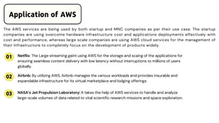 The AWS services are being used by both startup and MNC companies as per their use case. The startup
companies are using overcome hardware infrastructure cost and applications deployments effectively with
cost and performance, whereas large scale companies are using AWS cloud services for the management of
their Infrastructure to completely focus on the development of products widely.
Application of AWS
01
02
03
Netflix: The Large streaming gaint using AWS for the storage and scaing of the applications for
ensuring seamless content delivery with low latency without interruptions to millions of users
globally.
Airbnb: By utilizing AWS, Airbnb manages the various workloads and provides insurable and
expandable infrastructure for its virtual marketplace and lodging offerings.
NASA’s Jet Propulsion Laboratory: It takes the help of AWS services to handle and analyze
large-scale volumes of data related to vital scientific research missions and space exploration.
 
