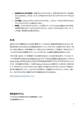 4
外部依存のない自己完結性：保管されたバックアップに対して、外部のカタログやメタデータが必要に
なることはありません。そのため、オンプレミスや他のクラウドプロバイダにバックアップをインポートすることが
できます。
コスト削減：Veeam はオフロードされたバックアップに対し、二次ストレージプロバイダが行うようなテラ
バイトごとのサブスクリプション課金を行いません。
透明性：バックアップをオブジェクトストレージに保存しても、すべての Veeam 機能からアクセス可能
な透明性が保たれます。バックアップはオブジェクトストレージからいつでもそのままリストアでき、ステージ
ングを通して前処理する必要はありません。
まとめ
適正なバックアップ戦略を持つことは非常に重要です。データを失えば、業務が滞る危険はもちろんのこと、業
務全体を停止しなければならなくなる危険性もあります。3-2-1 バックアップルールを施行すれば、常にデータの
コピーを余分に備えられ、不慮の事態にもデータを失うようなことはありません。この余剰コピーがあるからこそ、デ
ータバックアップのあらゆる戦略の中でも、3-2-1 バックアップルールは最高の信頼性が証明されています。
クラウドに関して言えば、データを物理デバイスに保管するためのハードルは多少高くなります。データにはインタ
ーネット経由以外に完全なアクセスがあるわけではないので、バックアップの複雑化は避けられません。だからこそ、
N2WS Backup & Recovery のようなツールの活用が重要になります。インフラストラクチャをクラウドにバック
アップし、それを保護する手段として、N2WS Backup & Recovery は格好のツールと言えます。前述のとお
り、データをオフサイトにバックアップすることもでき、最低 1 件の適正なバックアップがいつでもリストア可能な状
態で常に準備されます。ただし、たとえバックアップが完璧でも、災害復旧プランのテストは 2、3 か月に 1 度は
行い、リカバリプロセスが正しく機能するかどうかの確認は怠るべきではありません。
N2WS Backup & Recovery について
株式会社クライム
〒103-0014 東京都中央区日本橋蛎殻町 1-36-7
日本橋蛎殻町ビル４F
Copyright Climb Inc.
 