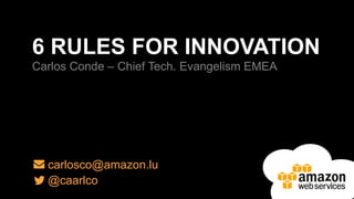 6 RULES FOR INNOVATION 
Carlos Conde – Chief Tech. Evangelism EMEA 
carlosco@amazon.lu 
@caarlco 
 
