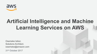 © 2017, Amazon Web Services, Inc. or its Affiliates. All rights reserved.
Osemeke Isibor,
Solutions Architect.
iosemeke@amazon.com
31st October 2017
Artificial Intelligence and Machine
Learning Services on AWS
 