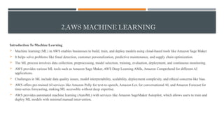 2.AWS MACHINE LEARNING
Introduction To Machine Learning
 Machine learning (ML) in AWS enables businesses to build, train, and deploy models using cloud-based tools like Amazon Sage Maker.
 It helps solve problems like fraud detection, customer personalization, predictive maintenance, and supply chain optimization.
 The ML process involves data collection, preprocessing, model selection, training, evaluation, deployment, and continuous monitoring.
 AWS provides various ML tools such as Amazon Sage Maker, AWS Deep Learning AMIs, Amazon Comprehend for different AI
applications.
 Challenges in ML include data quality issues, model interpretability, scalability, deployment complexity, and ethical concerns like bias.
 AWS offers pre-trained AI services like Amazon Polly for text-to-speech, Amazon Lex for conversational AI, and Amazon Forecast for
time-series forecasting, making ML accessible without deep expertise.
 AWS provides automated machine learning (AutoML) with services like Amazon SageMaker Autopilot, which allows users to train and
deploy ML models with minimal manual intervention.
 