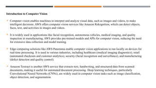 Introduction to Computer Vision
 Computer vision enables machines to interpret and analyze visual data, such as images and videos, to make
intelligent decisions. AWS offers computer vision services like Amazon Rekognition, which can detect objects,
faces, text, and activities in images and videos.
 It is widely used in applications like facial recognition, autonomous vehicles, medical imaging, and quality
inspection in manufacturing. AWS provides pre-trained models and APIs for computer vision, reducing the need
for extensive data collection and model training.
 Edge computing solutions like AWS Panorama enable computer vision applications to run locally on devices for
real-time processing. It is used in various industries, including healthcare (medical imaging diagnostics), retail
(automated checkouts and customer analytics), security (facial recognition and surveillance), and manufacturing
(defect detection and quality control).
 Amazon Textract is another AWS service that extracts text, handwriting, and structured data from scanned
documents, making it useful for automated document processing. Deep learning techniques, particularly
Convolutional Neural Networks (CNNs), are widely used in computer vision tasks such as image classification,
object detection, and segmentation.
 