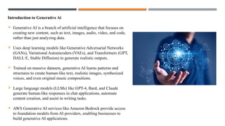 Introduction to Generative Ai
 Generative AI is a branch of artificial intelligence that focuses on
creating new content, such as text, images, audio, video, and code,
rather than just analyzing data.
 Uses deep learning models like Generative Adversarial Networks
(GANs), Variational Autoencoders (VAEs), and Transformers (GPT,
DALL·E, Stable Diffusion) to generate realistic outputs.
 Trained on massive datasets, generative AI learns patterns and
structures to create human-like text, realistic images, synthesized
voices, and even original music compositions.
 Large language models (LLMs) like GPT-4, Bard, and Claude
generate human-like responses in chat applications, automate
content creation, and assist in writing tasks.
 AWS Generative AI services like Amazon Bedrock provide access
to foundation models from AI providers, enabling businesses to
build generative AI applications.
 