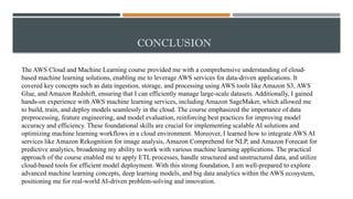 CONCLUSION
The AWS Cloud and Machine Learning course provided me with a comprehensive understanding of cloud-
based machine learning solutions, enabling me to leverage AWS services for data-driven applications. It
covered key concepts such as data ingestion, storage, and processing using AWS tools like Amazon S3, AWS
Glue, and Amazon Redshift, ensuring that I can efficiently manage large-scale datasets. Additionally, I gained
hands-on experience with AWS machine learning services, including Amazon SageMaker, which allowed me
to build, train, and deploy models seamlessly in the cloud. The course emphasized the importance of data
preprocessing, feature engineering, and model evaluation, reinforcing best practices for improving model
accuracy and efficiency. These foundational skills are crucial for implementing scalable AI solutions and
optimizing machine learning workflows in a cloud environment. Moreover, I learned how to integrate AWS AI
services like Amazon Rekognition for image analysis, Amazon Comprehend for NLP, and Amazon Forecast for
predictive analytics, broadening my ability to work with various machine learning applications. The practical
approach of the course enabled me to apply ETL processes, handle structured and unstructured data, and utilize
cloud-based tools for efficient model deployment. With this strong foundation, I am well-prepared to explore
advanced machine learning concepts, deep learning models, and big data analytics within the AWS ecosystem,
positioning me for real-world AI-driven problem-solving and innovation.
 