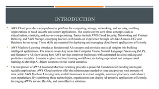 INTRODUCTION
 AWS Cloud provides a comprehensive platform for computing, storage, networking, and security, enabling
organizations to build scalable and secure applications. The course covers core cloud concepts such as
virtualization, elasticity, and pay-as-you-go pricing. Topics include AWS Cloud Security, Networking and Content
Delivery, and AWS Storage, equipping learners with hands-on experience through labs like Amazon EC2 and
Database Server setup. These skills are essential for deploying and managing cloud-based applications efficiently.
 AWS Machine Learning introduces fundamental AI concepts and provides practical insights into building
intelligent applications. The course covers key areas like Computer Vision, Natural Language Processing (NLP),
and Generative AI, showcasing how AWS services empower businesses with automated decision-making and
predictive analytics. Learners explore machine learning workflows, including supervised and unsupervised
learning, to develop AI-driven solutions in real-world scenarios.
 The integration of AWS Cloud and Machine Learning provides a powerful foundation for building intelligent,
scalable applications. AWS Cloud services offer the infrastructure needed to store and process vast amounts of
data, while AWS Machine Learning tools enable businesses to extract insights, automate processes, and enhance
user experiences. By combining these technologies, organizations can deploy AI-powered applications efficiently,
leveraging AWS's secure, flexible, and cost-effective solutions.
 