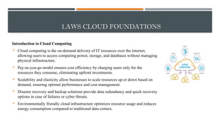 1.AWS CLOUD FOUNDATIONS
Introduction to Cloud Computing
 Cloud computing is the on-demand delivery of IT resources over the internet,
allowing users to access computing power, storage, and databases without managing
physical infrastructure.
 Pay-as-you-go model ensures cost efficiency by charging users only for the
resources they consume, eliminating upfront investments.
 Scalability and elasticity allow businesses to scale resources up or down based on
demand, ensuring optimal performance and cost management.
 Disaster recovery and backup solutions provide data redundancy and quick recovery
options in case of failures or cyber threats.
 Environmentally friendly cloud infrastructure optimizes resource usage and reduces
energy consumption compared to traditional data centers.
 