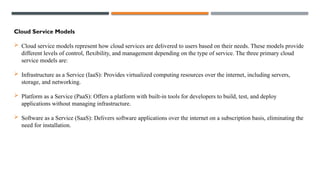 Cloud Service Models
 Cloud service models represent how cloud services are delivered to users based on their needs. These models provide
different levels of control, flexibility, and management depending on the type of service. The three primary cloud
service models are:
 Infrastructure as a Service (IaaS): Provides virtualized computing resources over the internet, including servers,
storage, and networking.
 Platform as a Service (PaaS): Offers a platform with built-in tools for developers to build, test, and deploy
applications without managing infrastructure.
 Software as a Service (SaaS): Delivers software applications over the internet on a subscription basis, eliminating the
need for installation.
 