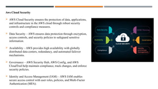 Aws Cloud Security
 AWS Cloud Security ensures the protection of data, applications,
and infrastructure in the AWS cloud through robust security
controls and compliance measures.
 Data Security – AWS ensures data protection through encryption,
access controls, and security policies to safeguard sensitive
information.
 Availability – AWS provides high availability with globally
distributed data centers, redundancy, and automated failover
mechanisms.
 Governance – AWS Security Hub, AWS Config, and AWS
CloudTrail help maintain compliance, track changes, and enforce
security policies.
 Identity and Access Management (IAM) – AWS IAM enables
secure access control with user roles, policies, and Multi-Factor
Authentication (MFA).
 