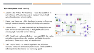 Networking and Content Delivery
 Amazon VPC (Virtual Private Cloud) – This is the foundation of
networking in AWS, allowing users to create private, isolated
networks and control network traffic.
 Elastic Load Balancing – This distributes incoming traffic across
multiple resources, ensuring network reliability and scalability.
 Amazon Route 53 – A DNS (Domain Name System) service that
helps direct user traffic efficiently to the right AWS resources,
ensuring high availability and low latency.
 AWS CloudFront – A Content Delivery Network (CDN) that caches
and delivers content from edge locations worldwide, improving
performance for users accessing web applications.
 AWS Direct Connect – A networking service that provides a
dedicated connection between on-premises data centers and AWS,
reducing internet dependency and improving speed.
 