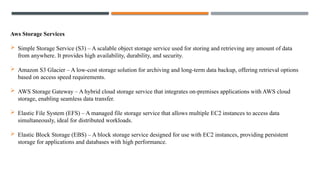 Aws Storage Services
 Simple Storage Service (S3) – A scalable object storage service used for storing and retrieving any amount of data
from anywhere. It provides high availability, durability, and security.
 Amazon S3 Glacier – A low-cost storage solution for archiving and long-term data backup, offering retrieval options
based on access speed requirements.
 AWS Storage Gateway – A hybrid cloud storage service that integrates on-premises applications with AWS cloud
storage, enabling seamless data transfer.
 Elastic File System (EFS) – A managed file storage service that allows multiple EC2 instances to access data
simultaneously, ideal for distributed workloads.
 Elastic Block Storage (EBS) – A block storage service designed for use with EC2 instances, providing persistent
storage for applications and databases with high performance.
 