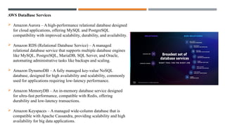 AWS DataBase Services
 Amazon Aurora – A high-performance relational database designed
for cloud applications, offering MySQL and PostgreSQL
compatibility with improved scalability, durability, and availability.
 Amazon RDS (Relational Database Service) – A managed
relational database service that supports multiple database engines
like MySQL, PostgreSQL, MariaDB, SQL Server, and Oracle,
automating administrative tasks like backups and scaling.
 Amazon DynamoDB – A fully managed key-value NoSQL
database, designed for high availability and scalability, commonly
used for applications requiring low-latency performance.
 Amazon MemoryDB – An in-memory database service designed
for ultra-fast performance, compatible with Redis, offering
durability and low-latency transactions.
 Amazon Keyspaces – A managed wide-column database that is
compatible with Apache Cassandra, providing scalability and high
availability for big data applications.
 