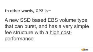 Introducing EBS General Purpose (SSD) – GP2
a new contender arrives
Magnetic
(standard) General Purpose
SSD
Provisioned IOPS
(PIOPS)
Type Hard disk base SSD base SSD base
Capacity fee Fee per GB Fee per GB Fee per GB
IOPS capacity fee - - Fee per provisioned
IOPS
IO request fee Fee per million
IO requests
- -
Performance 100 IOPS on
average with the
ability to burst to
hundreds of IOPS
The ability to burst to
3,000 IOPS maximum,
with a base performance
of 3 IOPS/GiB
Consistently performs
at provisioned level,
4000 IOPS maximum
 