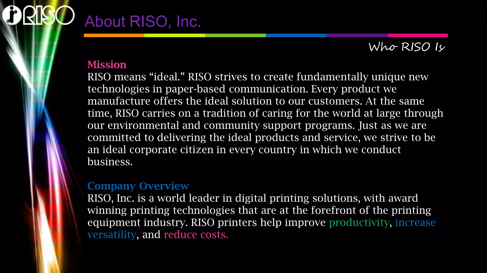 About RISO, Inc.
Who RISO Is
Mission
RISO means “ideal.” RISO strives to create fundamentally unique new
technologies in paper-based communication. Every product we
manufacture offers the ideal solution to our customers. At the same
time, RISO carries on a tradition of caring for the world at large through
our environmental and community support programs. Just as we are
committed to delivering the ideal products and service, we strive to be
an ideal corporate citizen in every country in which we conduct
business.
Company Overview
RISO, Inc. is a world leader in digital printing solutions, with award
winning printing technologies that are at the forefront of the printing
equipment industry. RISO printers help improve productivity, increase
versatility, and reduce costs.
 