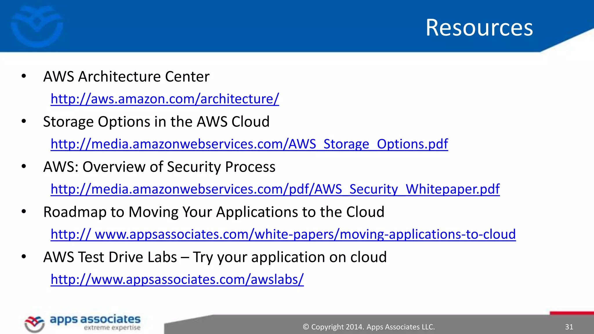 © Copyright 2014. Apps Associates LLC. 31
Resources
• AWS Architecture Center
http://aws.amazon.com/architecture/
• Storage Options in the AWS Cloud
http://media.amazonwebservices.com/AWS_Storage_Options.pdf
• AWS: Overview of Security Process
http://media.amazonwebservices.com/pdf/AWS_Security_Whitepaper.pdf
• Roadmap to Moving Your Applications to the Cloud
http:// www.appsassociates.com/white-papers/moving-applications-to-cloud
• AWS Test Drive Labs – Try your application on cloud
http://www.appsassociates.com/awslabs/
 