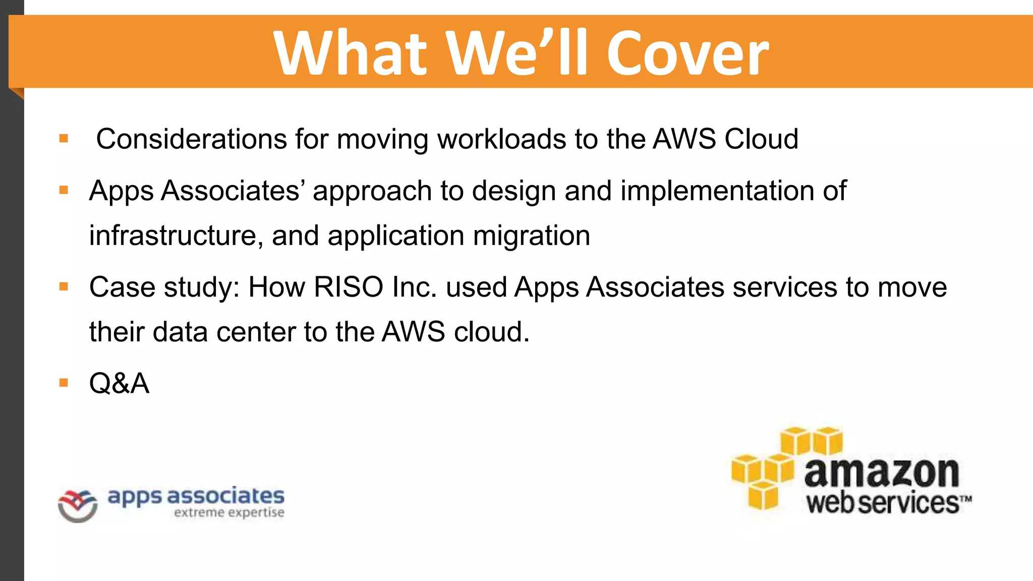 What We’ll Cover
 Considerations for moving workloads to the AWS Cloud
 Apps Associates’ approach to design and implementation of
infrastructure, and application migration
 Case study: How RISO Inc. used Apps Associates services to move
their data center to the AWS cloud.
 Q&A
 