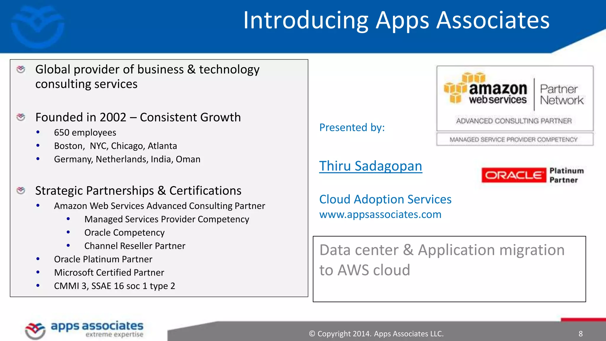 © Copyright 2014. Apps Associates LLC. 8
Presented by:
Thiru Sadagopan
Cloud Adoption Services
www.appsassociates.com
Data center & Application migration
to AWS cloud
Introducing Apps Associates
Global provider of business & technology
consulting services
Founded in 2002 – Consistent Growth
 650 employees
 Boston, NYC, Chicago, Atlanta
 Germany, Netherlands, India, Oman
Strategic Partnerships & Certifications
 Amazon Web Services Advanced Consulting Partner
 Managed Services Provider Competency
 Oracle Competency
 Channel Reseller Partner
 Oracle Platinum Partner
 Microsoft Certified Partner
 CMMI 3, SSAE 16 soc 1 type 2
 