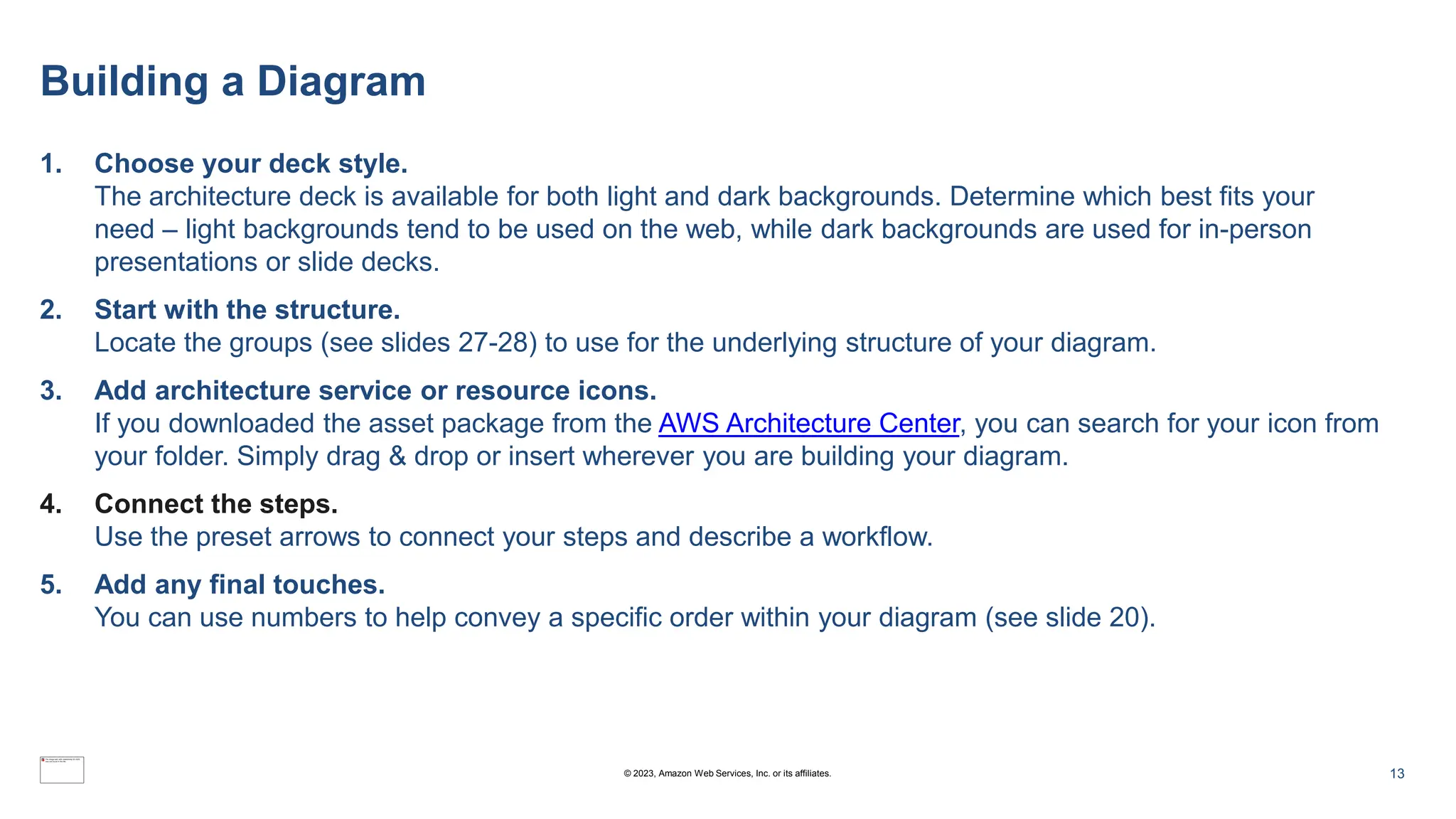 Building a Diagram
1. Choose your deck style.
The architecture deck is available for both light and dark backgrounds. Determine which best fits your
need – light backgrounds tend to be used on the web, while dark backgrounds are used for in-person
presentations or slide decks.
2. Start with the structure.
Locate the groups (see slides 27-28) to use for the underlying structure of your diagram.
3. Add architecture service or resource icons.
If you downloaded the asset package from the AWS Architecture Center, you can search for your icon from
your folder. Simply drag & drop or insert wherever you are building your diagram.
4. Connect the steps.
Use the preset arrows to connect your steps and describe a workflow.
5. Add any final touches.
You can use numbers to help convey a specific order within your diagram (see slide 20).
13
© 2023, Amazon Web Services, Inc. or its affiliates.
 