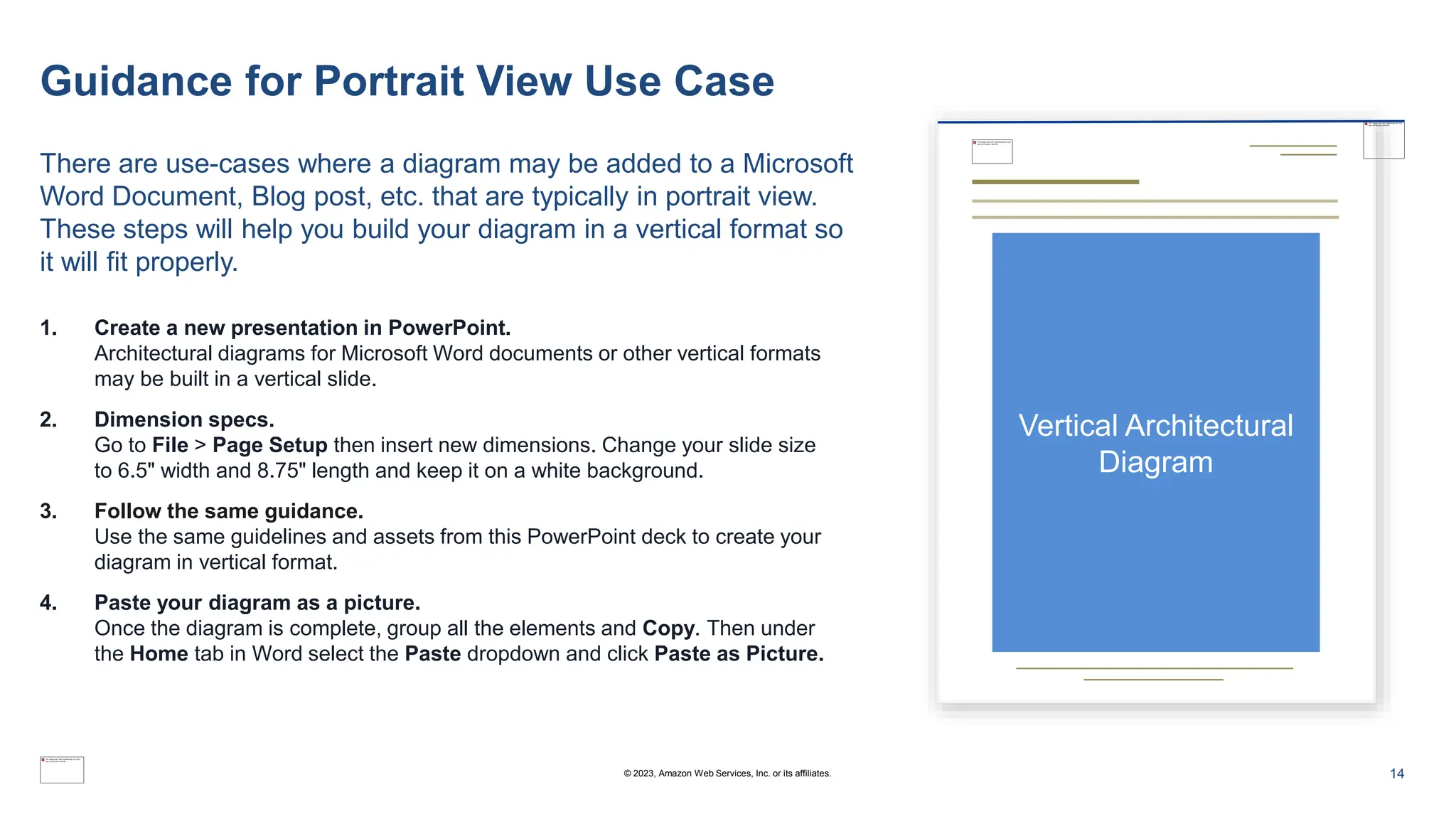 Guidance for Portrait View Use Case
There are use-cases where a diagram may be added to a Microsoft
Word Document, Blog post, etc. that are typically in portrait view.
These steps will help you build your diagram in a vertical format so
it will fit properly.
Vertical Architectural
Diagram
1. Create a new presentation in PowerPoint.
Architectural diagrams for Microsoft Word documents or other vertical formats
may be built in a vertical slide.
2. Dimension specs.
Go to File > Page Setup then insert new dimensions. Change your slide size
to 6.5" width and 8.75" length and keep it on a white background.
3. Follow the same guidance.
Use the same guidelines and assets from this PowerPoint deck to create your
diagram in vertical format.
4. Paste your diagram as a picture.
Once the diagram is complete, group all the elements and Copy. Then under
the Home tab in Word select the Paste dropdown and click Paste as Picture.
14
© 2023, Amazon Web Services, Inc. or its affiliates.
 