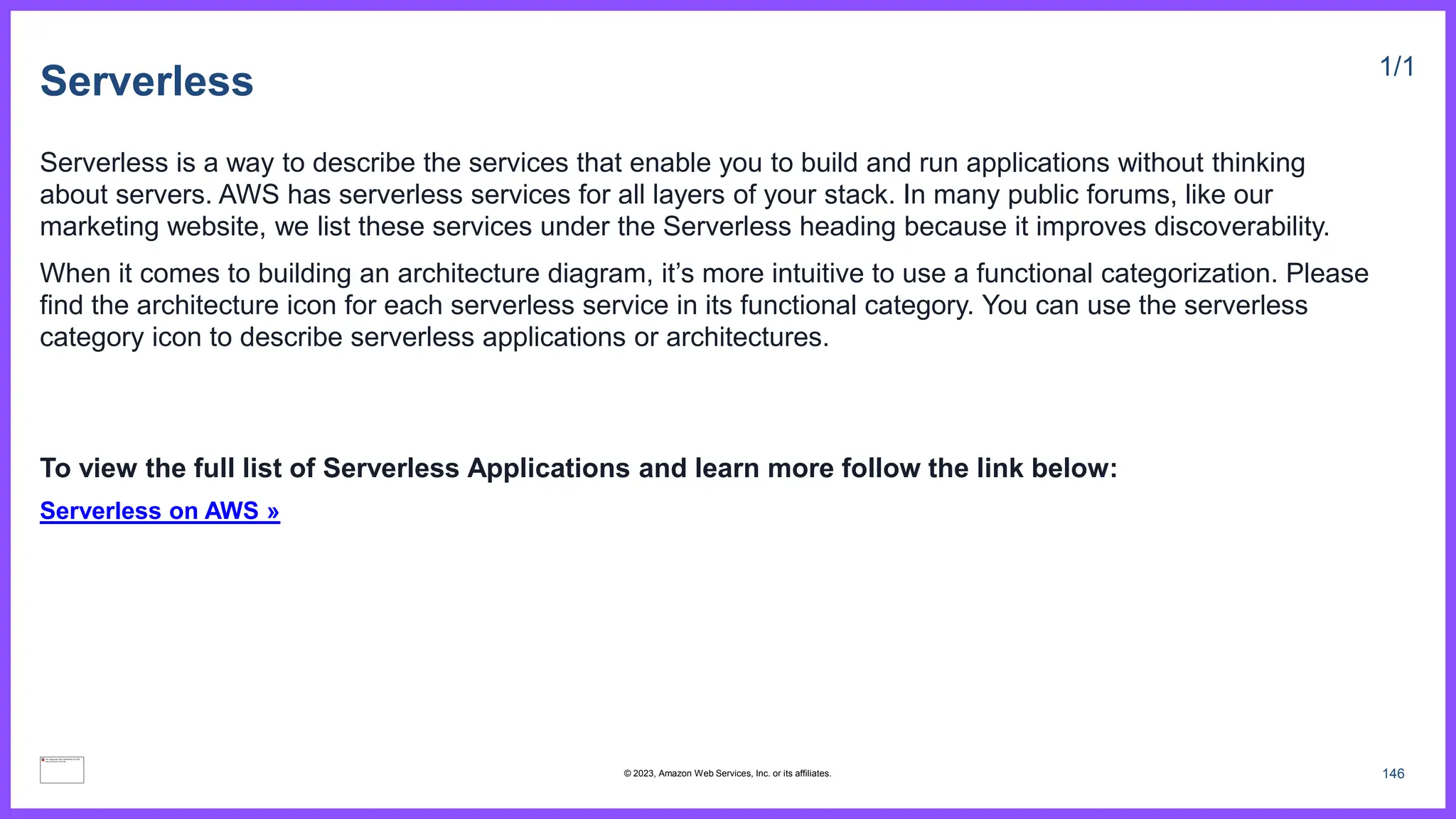 Serverless 1/1
Serverless is a way to describe the services that enable you to build and run applications without thinking
about servers. AWS has serverless services for all layers of your stack. In many public forums, like our
marketing website, we list these services under the Serverless heading because it improves discoverability.
When it comes to building an architecture diagram, it’s more intuitive to use a functional categorization. Please
find the architecture icon for each serverless service in its functional category. You can use the serverless
category icon to describe serverless applications or architectures.
To view the full list of Serverless Applications and learn more follow the link below:
Serverless on AWS »
146
© 2023, Amazon Web Services, Inc. or its affiliates.
 